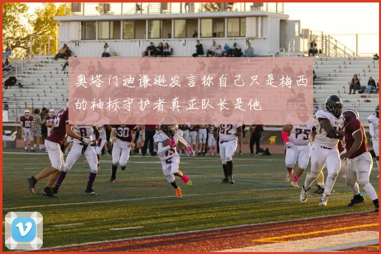 奥塔门迪谦逊发言称自己只是梅西的袖标守护者真正队长是他