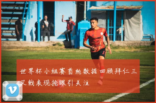 世界杯小组赛首轮数据回顾拜仁三叉戟表现抢眼引关注