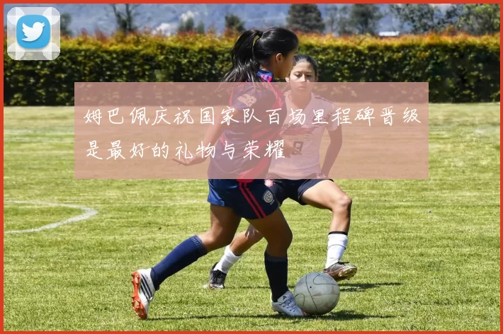 姆巴佩庆祝国家队百场里程碑晋级是最好的礼物与荣耀