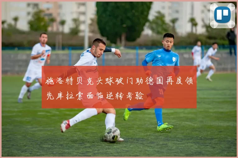 施洛特贝克头球破门助德国再度领先库拉索面临逆转考验
