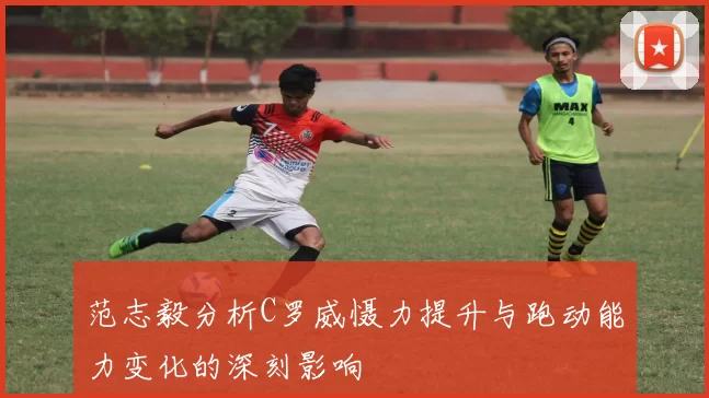 范志毅分析C罗威慑力提升与跑动能力变化的深刻影响