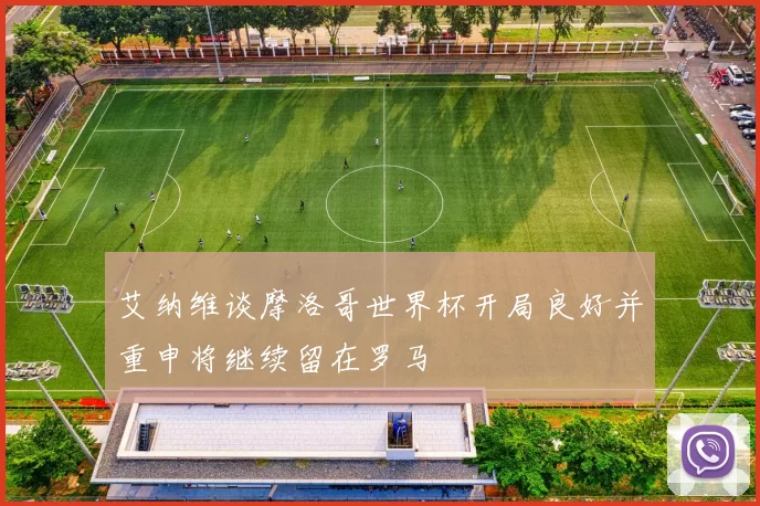 艾纳维谈摩洛哥世界杯开局良好并重申将继续留在罗马