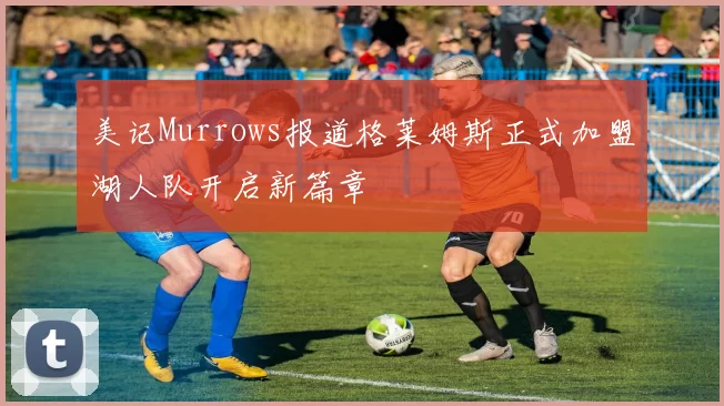 美记Murrows报道格莱姆斯正式加盟湖人队开启新篇章