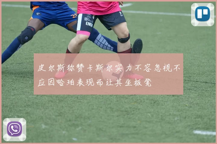 皮尔斯称赞卡斯尔实力不容忽视不应因哈珀表现而让其坐板凳