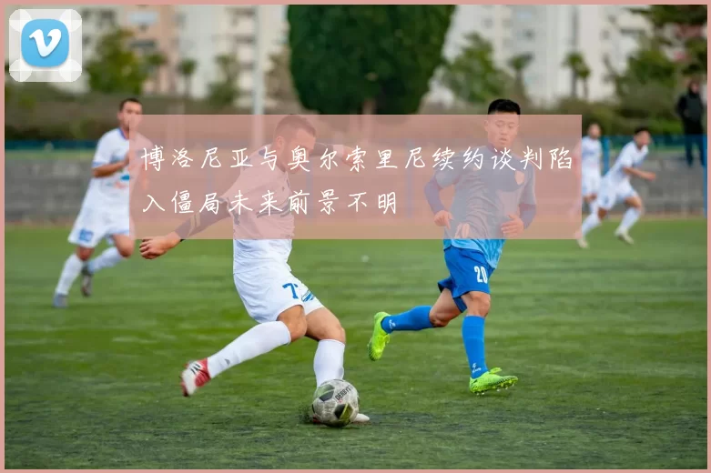 博洛尼亚与奥尔索里尼续约谈判陷入僵局未来前景不明