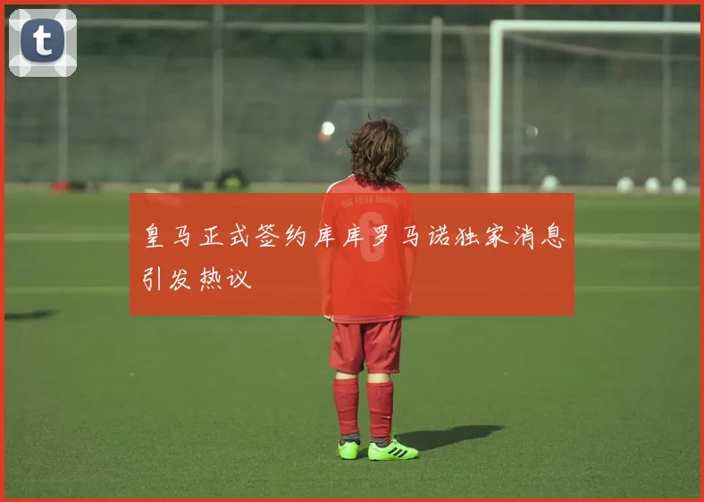皇马正式签约库库罗马诺独家消息引发热议