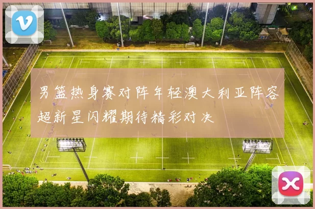 男篮热身赛对阵年轻澳大利亚阵容超新星闪耀期待精彩对决