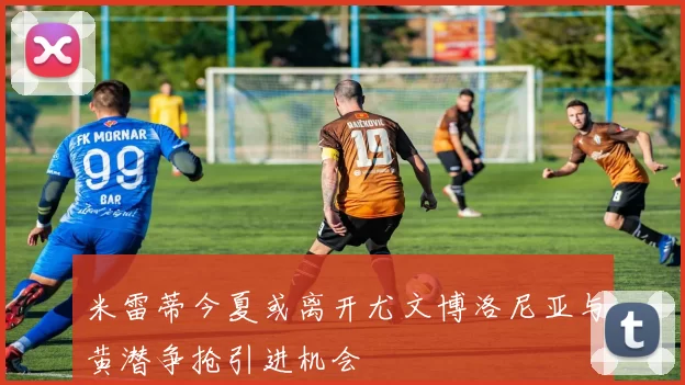 米雷蒂今夏或离开尤文博洛尼亚与黄潜争抢引进机会