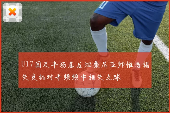 U17国足半场落后坦桑尼亚帅惟浩错失良机对手频频中框失点球