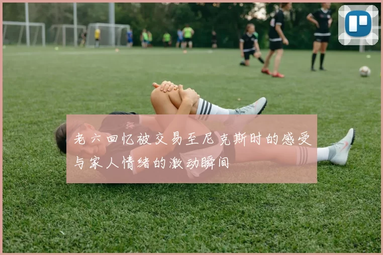 老六回忆被交易至尼克斯时的感受与家人情绪的激动瞬间