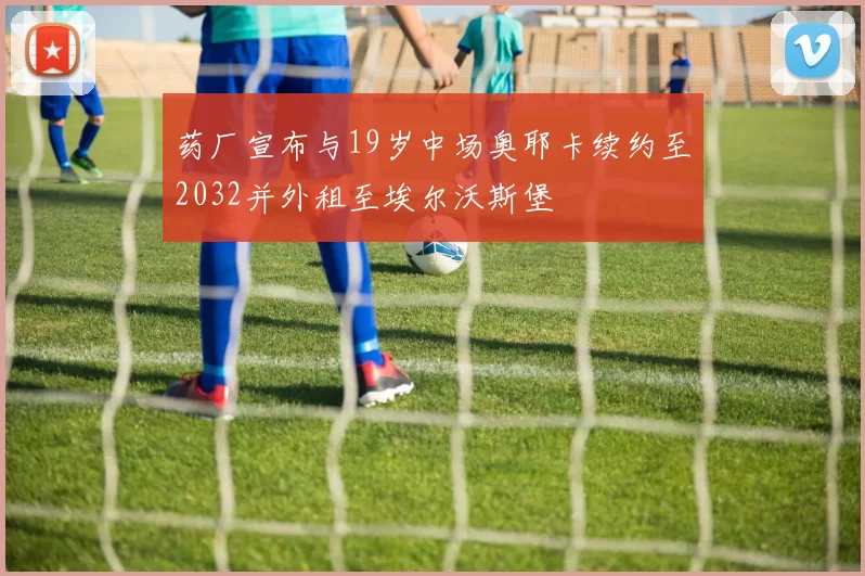 药厂宣布与19岁中场奥耶卡续约至2032并外租至埃尔沃斯堡