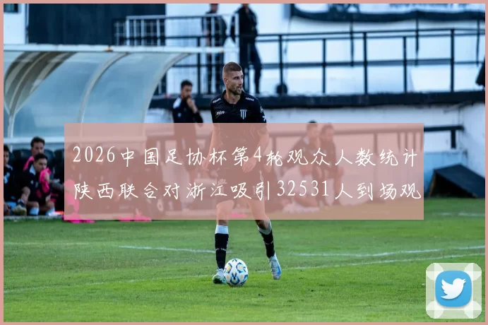 2026中国足协杯第4轮观众人数统计陕西联合对浙江吸引32531人到场观看